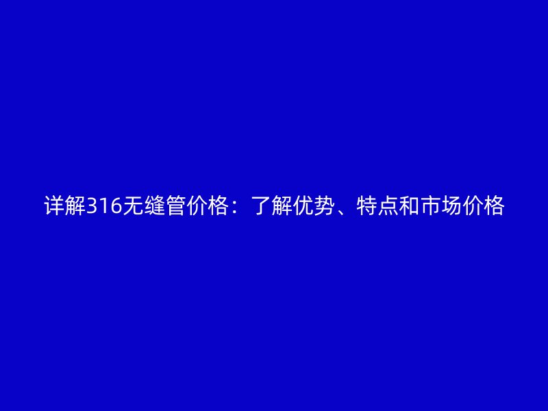 詳解316無縫管價格：了解優(yōu)勢、特點和市場價格