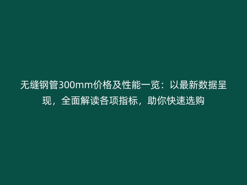 無縫鋼管300mm價格及性能一覽：以最新數據呈現，全面解讀各項指標，助你快速選購
