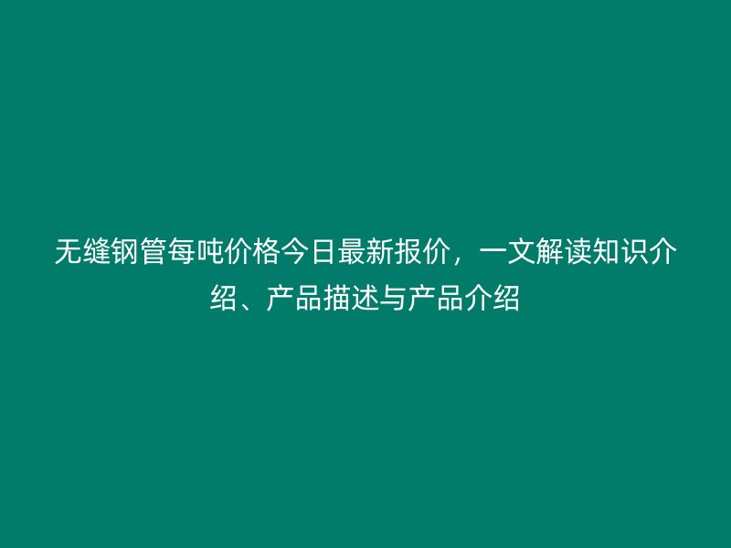 無縫鋼管每噸價格今日最新報價，一文解讀知識介紹、產品描述與產品介紹