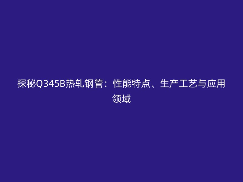 探秘Q345B熱軋鋼管：性能特點(diǎn)、生產(chǎn)工藝與應(yīng)用領(lǐng)域
