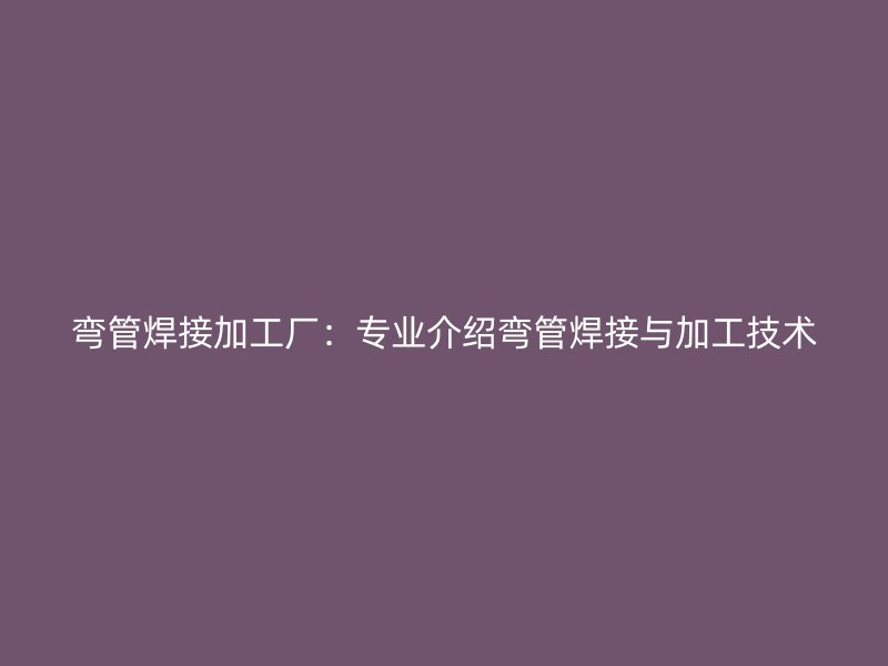 彎管焊接加工廠:專業(yè)介紹彎管焊接與加工技術(shù)