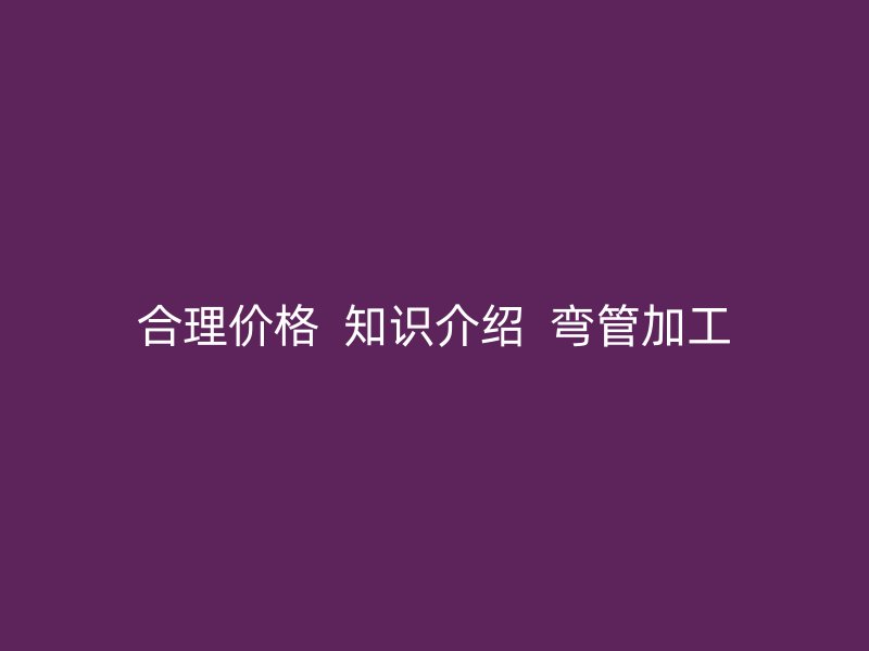 合理價(jià)格  知識介紹  彎管加工