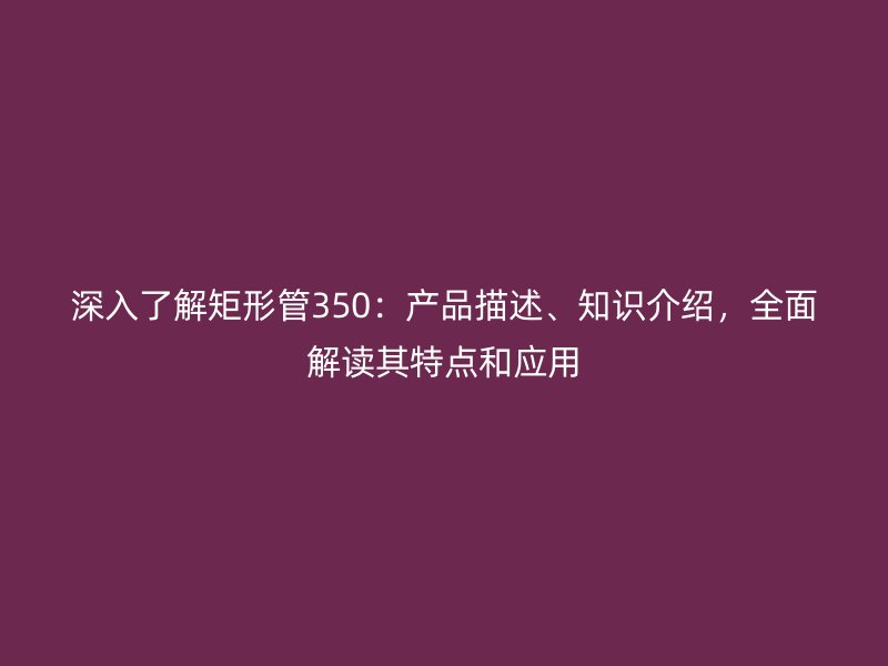 深入了解矩形管350：產(chǎn)品描述、知識介紹，全面解讀其特點和應用