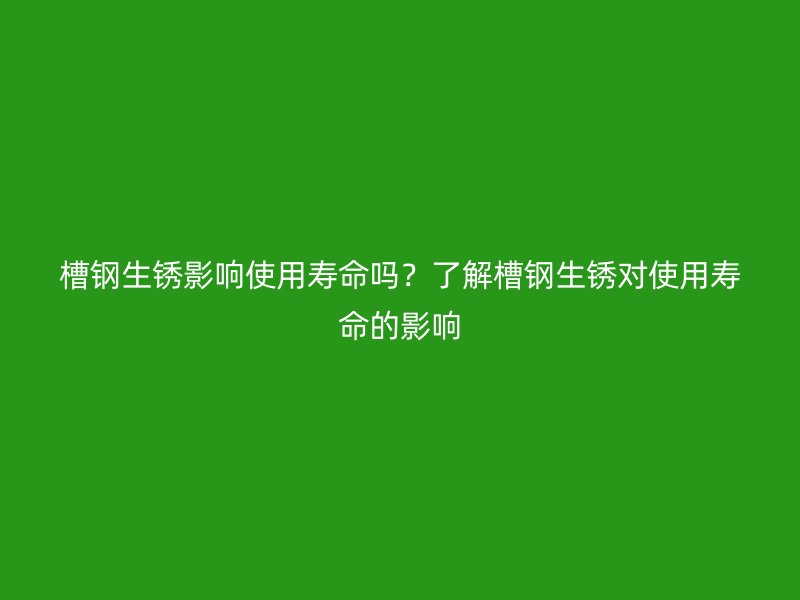 槽鋼生銹影響使用壽命嗎？了解槽鋼生銹對使用壽命的影響