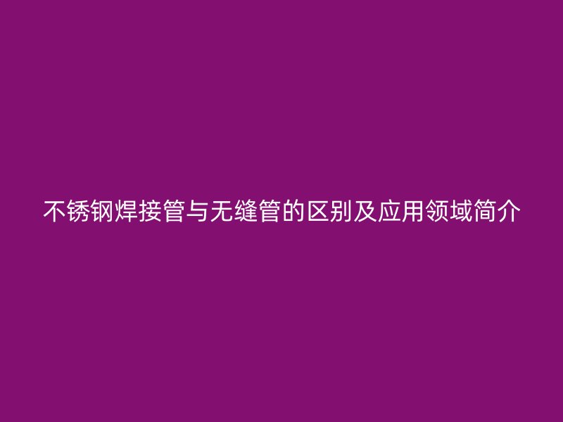 不銹鋼焊接管與無縫管的區(qū)別及應用領域簡介
