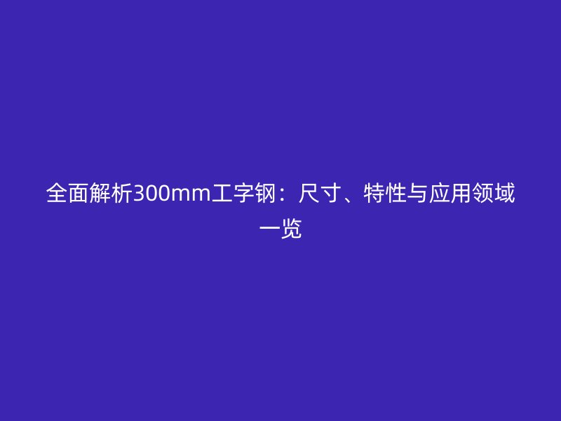 全面解析300mm工字鋼：尺寸、特性與應(yīng)用領(lǐng)域一覽